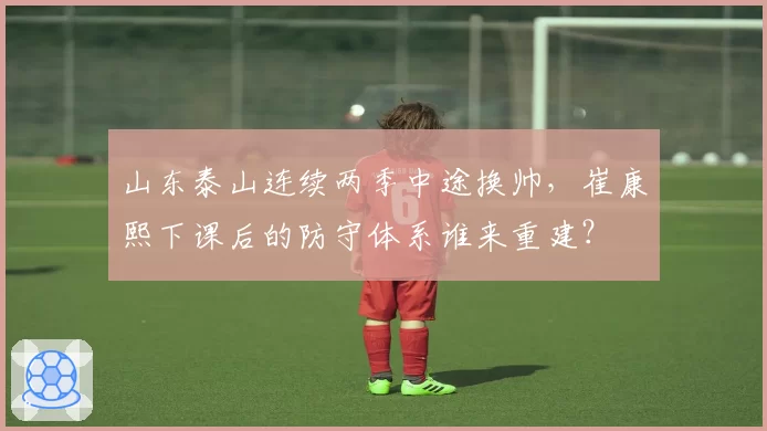 山东泰山连续两季中途换帅,崔康熙下课后的防守体系谁来重建?