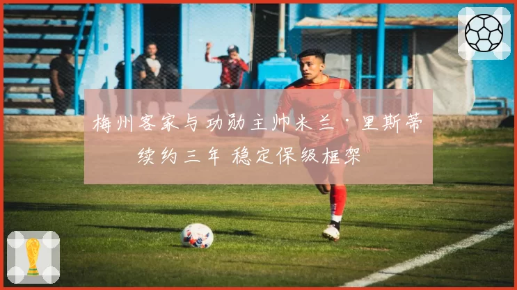 梅州客家与功勋主帅米兰·里斯蒂奇续约三年 稳定保级框架