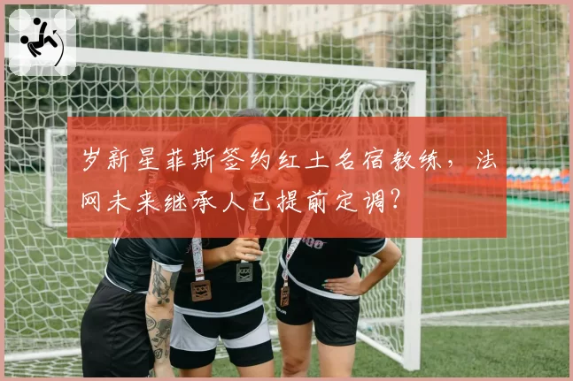 岁新星菲斯签约红土名宿教练,法网未来继承人已提前定调?