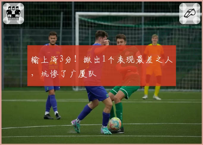 输上海3分!揪出1个表现最差之人,坑惨了广厦队