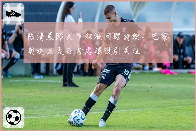 陈清晨膝关节积液问题持续，巴黎奥运后是否考虑退役引关注