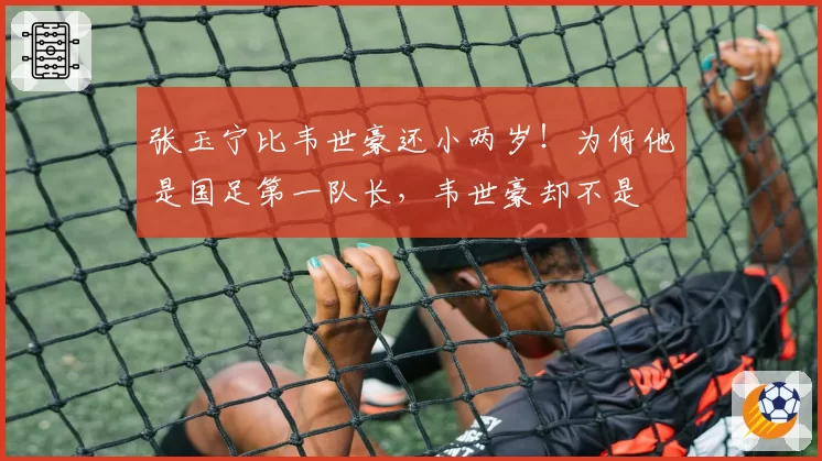 张玉宁比韦世豪还小两岁!为何他是国足第一队长,韦世豪却不是