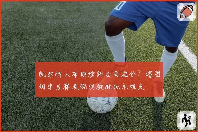 凯尔特人布朗续约合同溢价？塔图姆季后赛表现仍被批独木难支