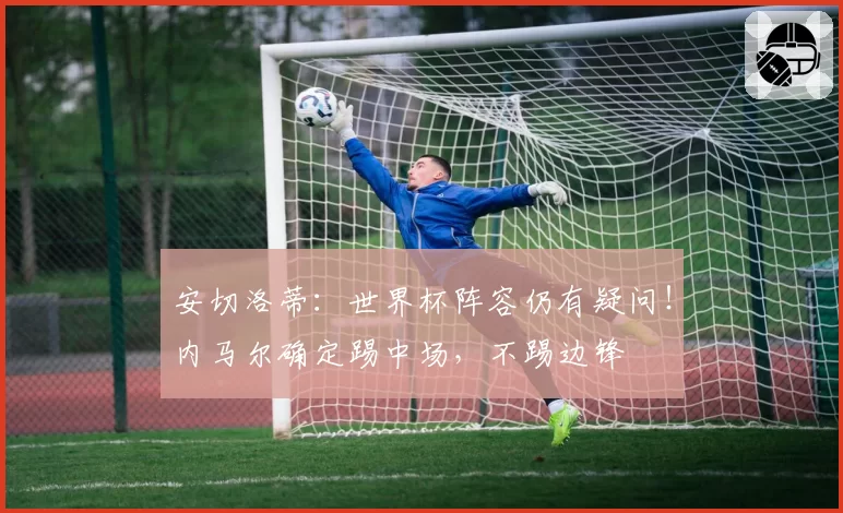 安切洛蒂:世界杯阵容仍有疑问!内马尔确定踢中场,不踢边锋