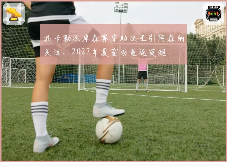 扎卡勒沃库森赛季助攻王引阿森纳关注,2027年夏窗或重返英超