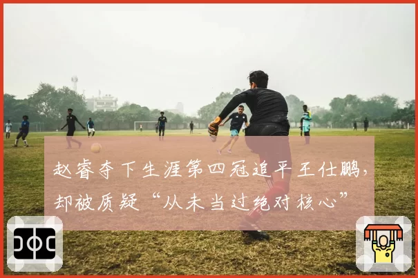赵睿夺下生涯第四冠追平王仕鹏，却被质疑“从未当过绝对核心”