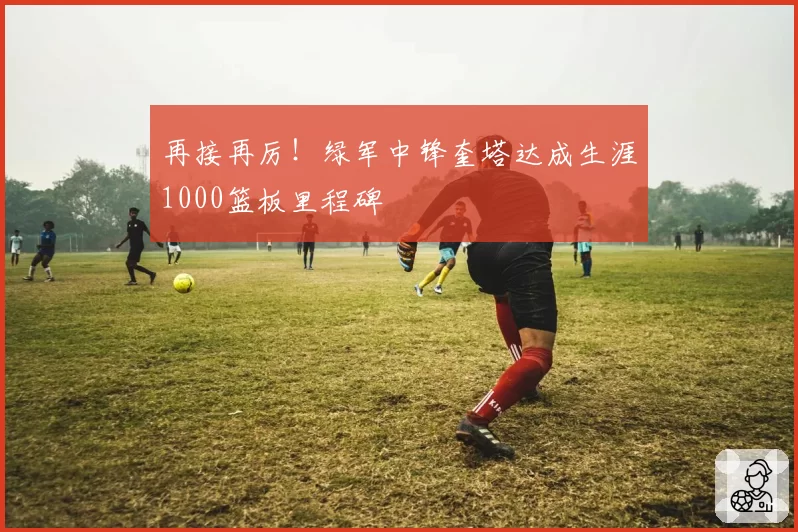 再接再厉！绿军中锋奎塔达成生涯1000篮板里程碑