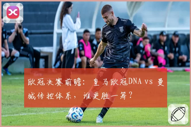 欧冠决赛前瞻：皇马欧冠DNA vs 曼城传控体系，谁更胜一筹？