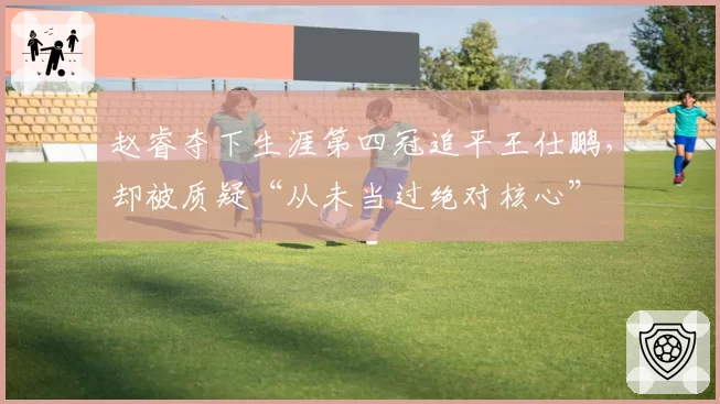 赵睿夺下生涯第四冠追平王仕鹏，却被质疑“从未当过绝对核心”