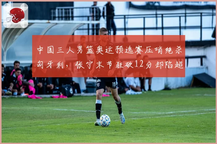 中国三人男篮奥运预选赛压哨绝杀匈牙利,张宁末节狂砍12分却陷超时争议