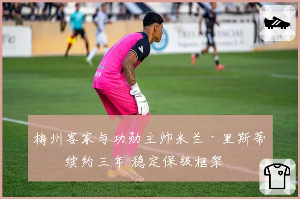 梅州客家与功勋主帅米兰·里斯蒂奇续约三年 稳定保级框架