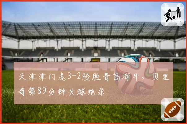 天津津门虎3-2险胜青岛海牛,贝里奇第89分钟头球绝杀