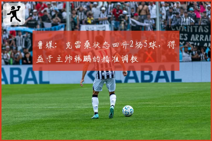 鲁媒：克雷桑状态回升2场5球，得益于主帅韩鹏的精准调教