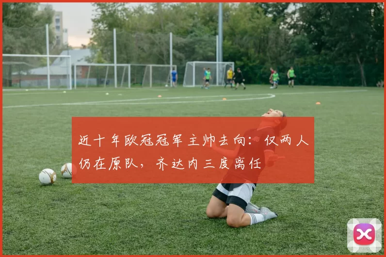近十年欧冠冠军主帅去向:仅两人仍在原队,齐达内三度离任