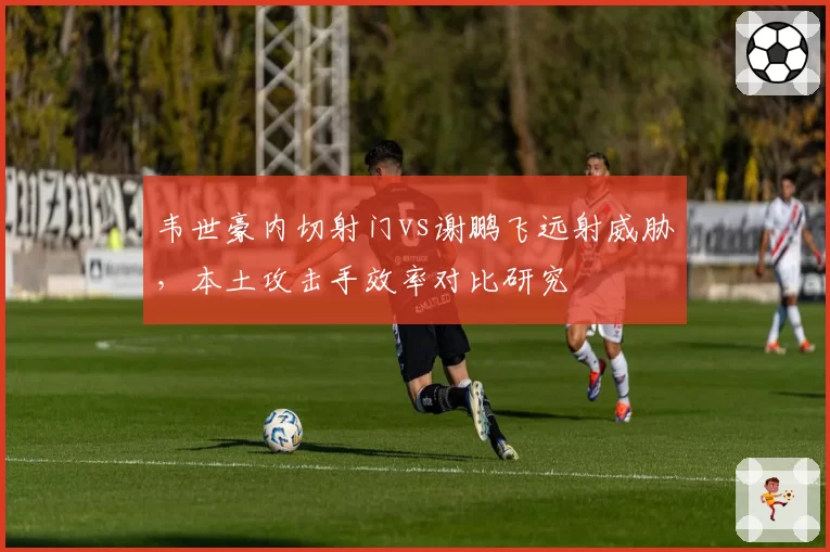 韦世豪内切射门vs谢鹏飞远射威胁，本土攻击手效率对比研究