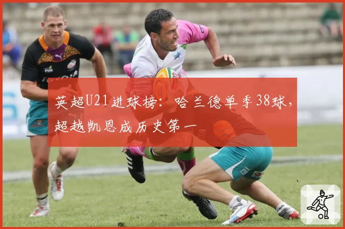 英超U21进球榜:哈兰德单季38球,超越凯恩成历史第一