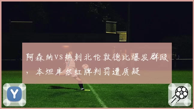 阿森纳vs热刺北伦敦德比爆发群殴,本坦库尔红牌判罚遭质疑
