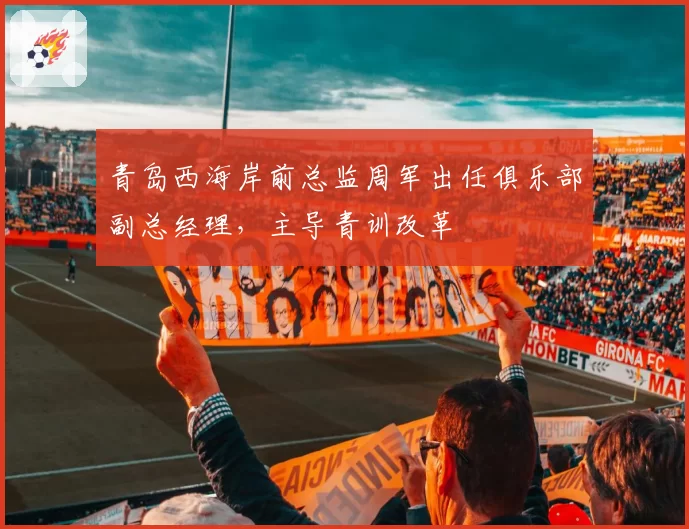 青岛西海岸前总监周军出任俱乐部副总经理，主导青训改革