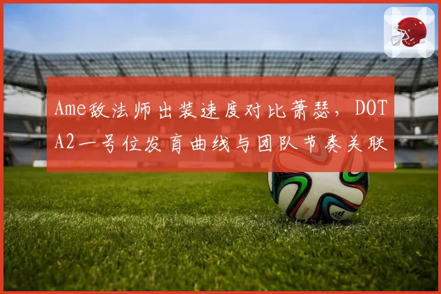 Ame敌法师出装速度对比萧瑟，DOTA2一号位发育曲线与团队节奏关联