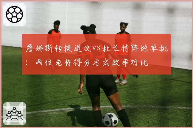 詹姆斯转换进攻vs杜兰特阵地单挑：两位老将得分方式效率对比