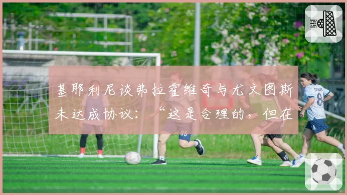 基耶利尼谈弗拉霍维奇与尤文图斯未达成协议：“这是合理的，但在这样的数字下……”
