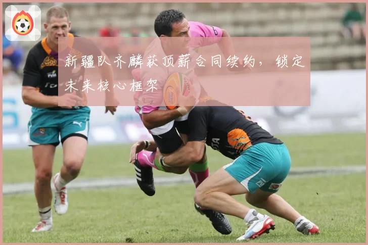 新疆队齐麟获顶薪合同续约,锁定未来核心框架