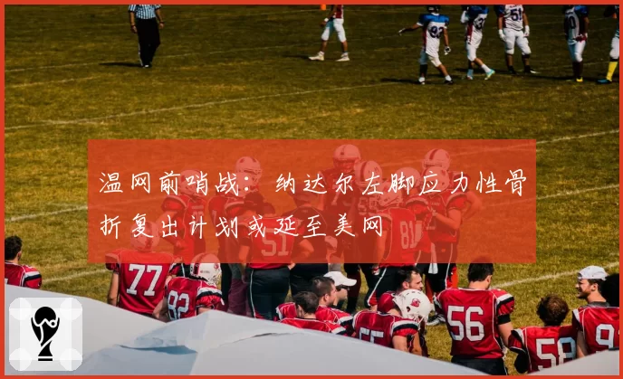 温网前哨战:纳达尔左脚应力性骨折复出计划或延至美网
