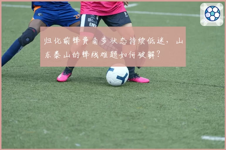 归化前锋费南多状态持续低迷，山东泰山的锋线难题如何破解？