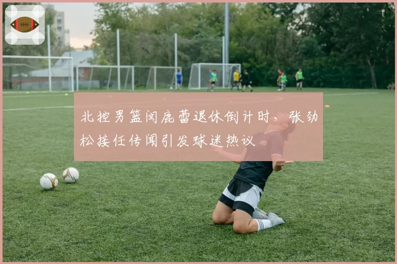 北控男篮闵鹿蕾退休倒计时,张劲松接任传闻引发球迷热议