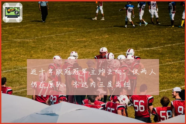 近十年欧冠冠军主帅去向：仅两人仍在原队，齐达内三度离任