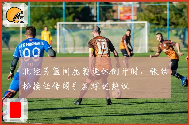 北控男篮闵鹿蕾退休倒计时，张劲松接任传闻引发球迷热议