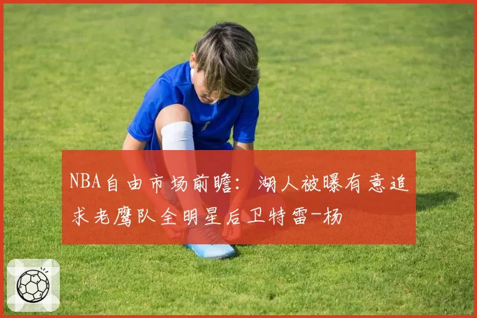 NBA自由市场前瞻：湖人被曝有意追求老鹰队全明星后卫特雷-杨