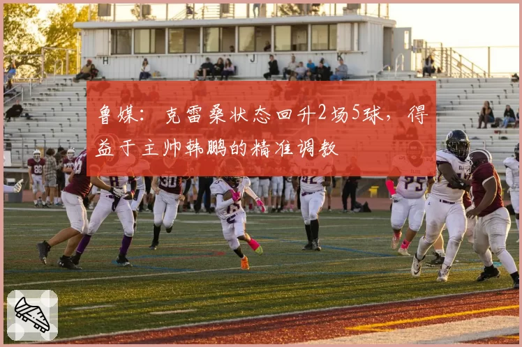 鲁媒：克雷桑状态回升2场5球，得益于主帅韩鹏的精准调教