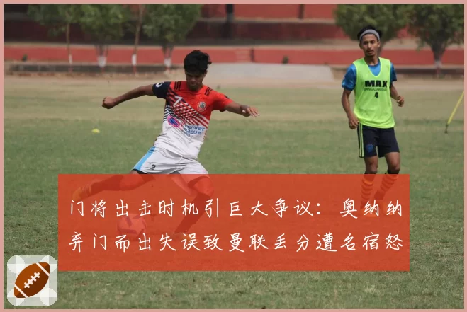 门将出击时机引巨大争议:奥纳纳弃门而出失误致曼联丢分遭名宿怒斥