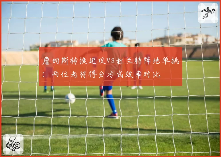 詹姆斯转换进攻vs杜兰特阵地单挑：两位老将得分方式效率对比