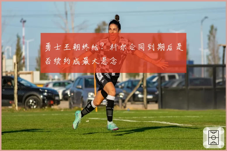 勇士王朝终结？科尔合同到期后是否续约成最大悬念