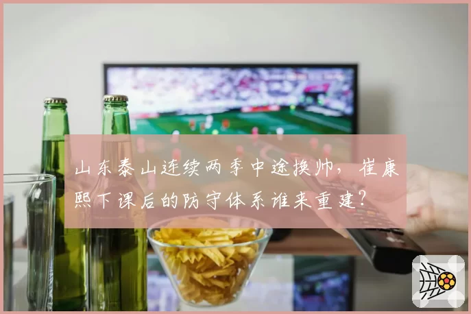 山东泰山连续两季中途换帅,崔康熙下课后的防守体系谁来重建?