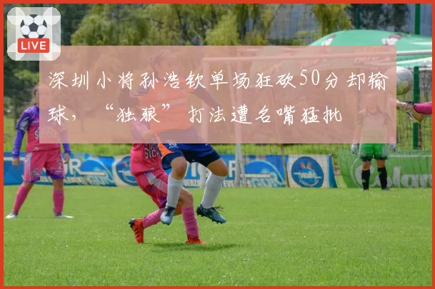 深圳小将孙浩钦单场狂砍50分却输球,“独狼”打法遭名嘴猛批