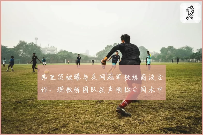 弗里茨被曝与美网冠军教练商谈合作，现教练团队发声明称合同未中断