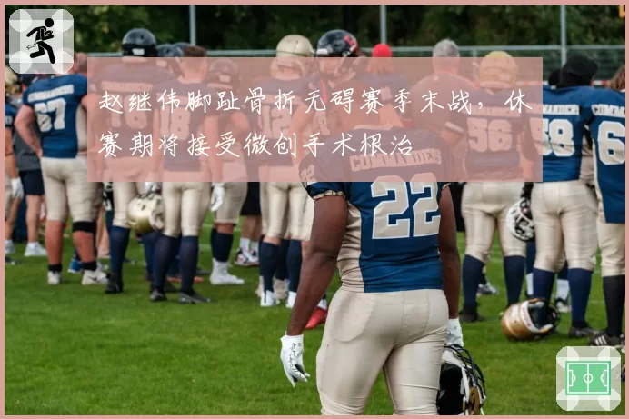 赵继伟脚趾骨折无碍赛季末战,休赛期将接受微创手术根治