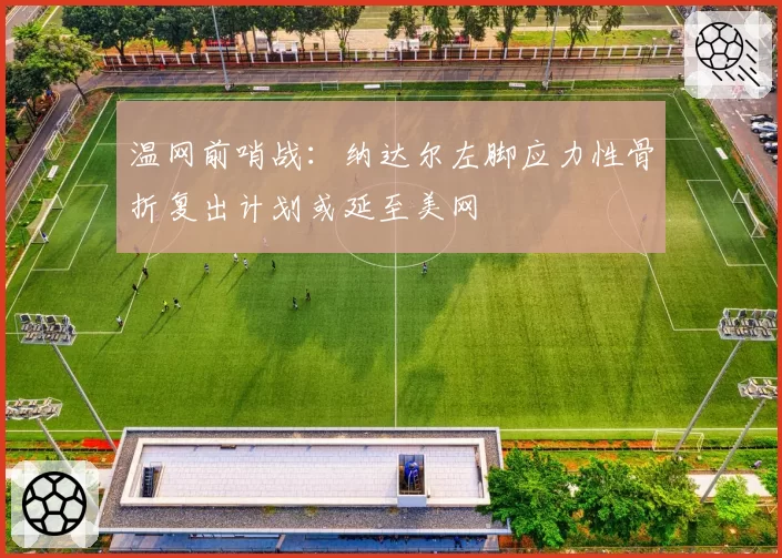 温网前哨战:纳达尔左脚应力性骨折复出计划或延至美网