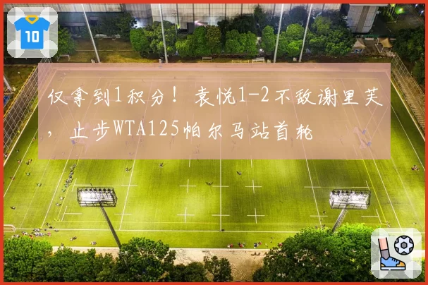 仅拿到1积分！袁悦1-2不敌谢里芙，止步WTA125帕尔马站首轮