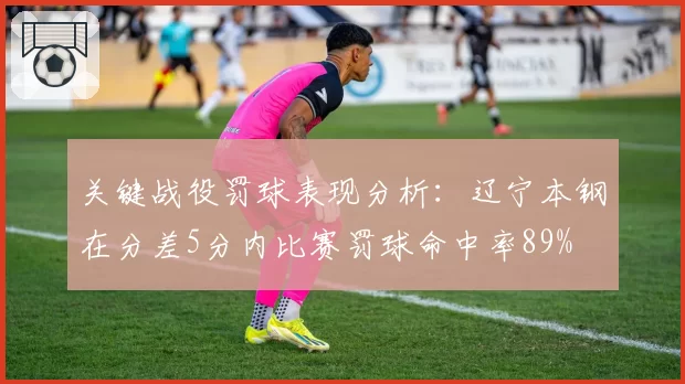 关键战役罚球表现分析：辽宁本钢在分差5分内比赛罚球命中率89%
