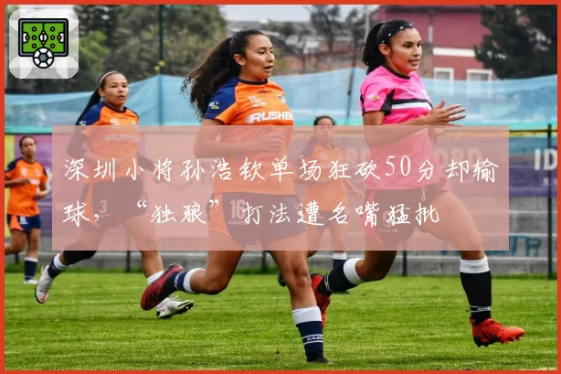 深圳小将孙浩钦单场狂砍50分却输球,“独狼”打法遭名嘴猛批