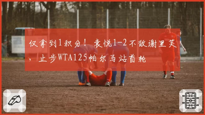 仅拿到1积分！袁悦1-2不敌谢里芙，止步WTA125帕尔马站首轮