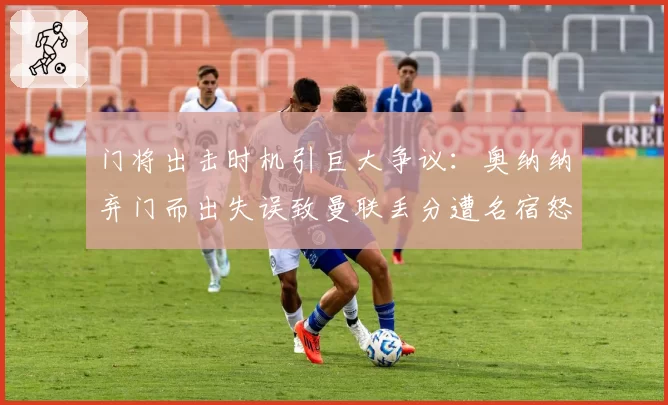 门将出击时机引巨大争议:奥纳纳弃门而出失误致曼联丢分遭名宿怒斥