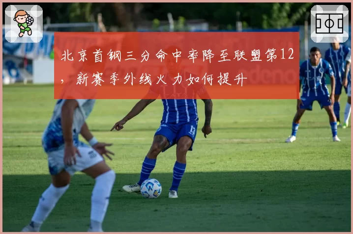 北京首钢三分命中率降至联盟第12,新赛季外线火力如何提升