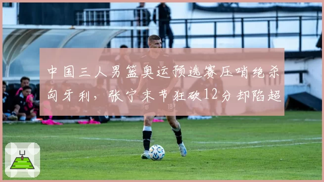 中国三人男篮奥运预选赛压哨绝杀匈牙利,张宁末节狂砍12分却陷超时争议