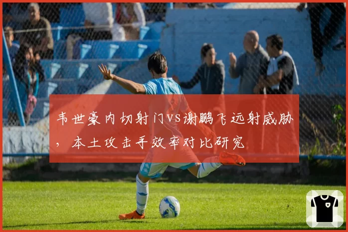 韦世豪内切射门vs谢鹏飞远射威胁，本土攻击手效率对比研究