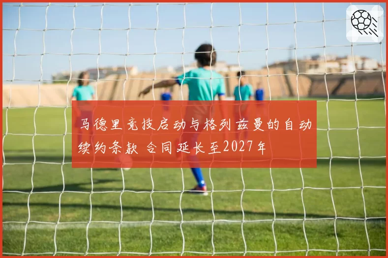 马德里竞技启动与格列兹曼的自动续约条款 合同延长至2027年